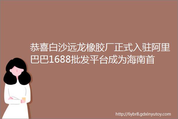 恭喜白沙远龙橡胶厂正式入驻阿里巴巴1688批发平台成为海南首个在网上销售橡胶的民营企业