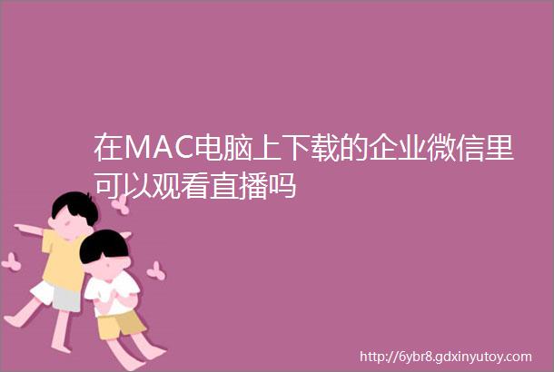 在MAC电脑上下载的企业微信里可以观看直播吗