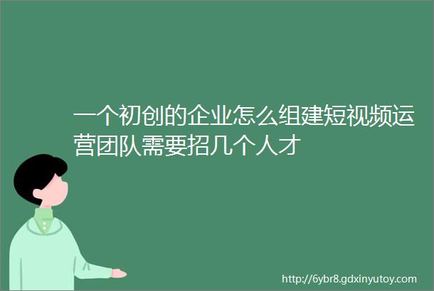 一个初创的企业怎么组建短视频运营团队需要招几个人才