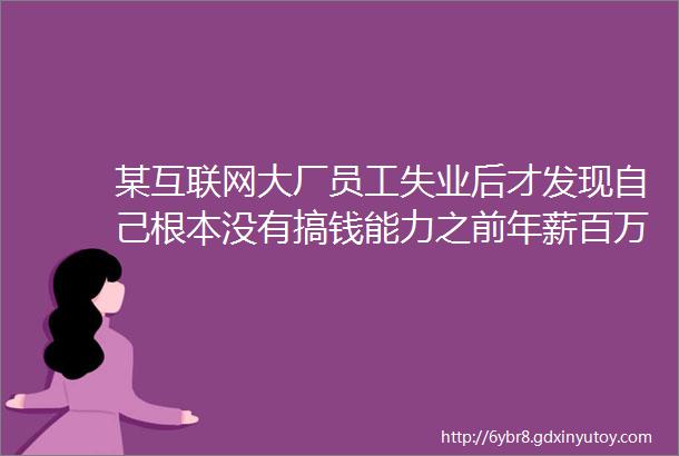 某互联网大厂员工失业后才发现自己根本没有搞钱能力之前年薪百万不是自己牛而是公司牛