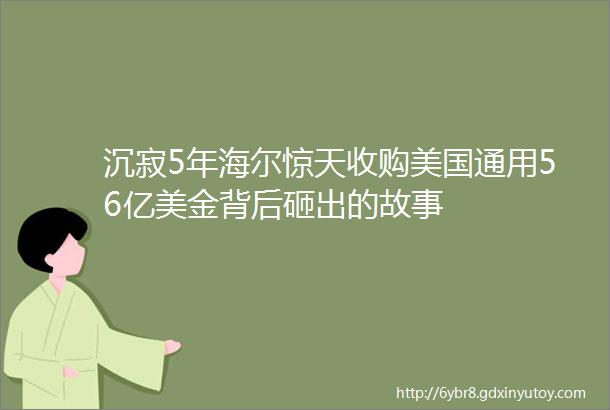 沉寂5年海尔惊天收购美国通用56亿美金背后砸出的故事