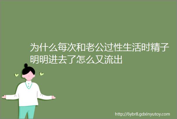 为什么每次和老公过性生活时精子明明进去了怎么又流出