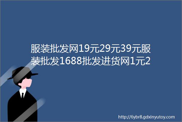 服装批发网19元29元39元服装批发1688批发进货网1元2元店5元店进货渠道大全