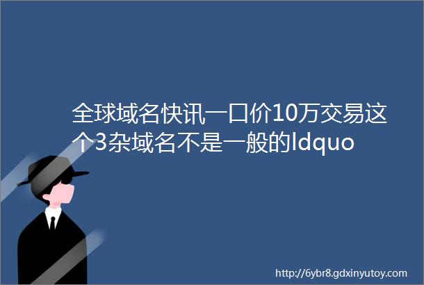 全球域名快讯一口价10万交易这个3杂域名不是一般的ldquo6rdquo