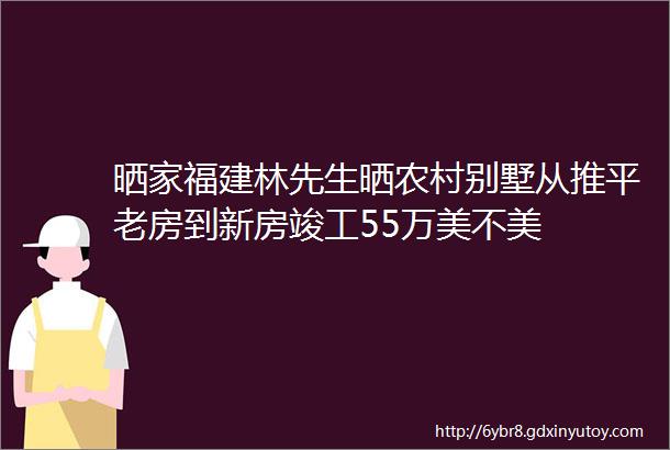 晒家福建林先生晒农村别墅从推平老房到新房竣工55万美不美