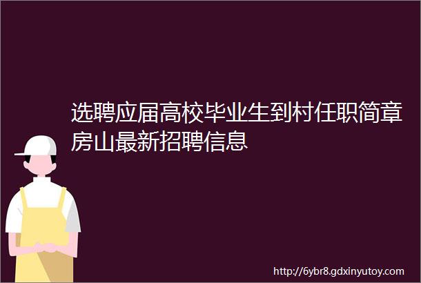 选聘应届高校毕业生到村任职简章房山最新招聘信息