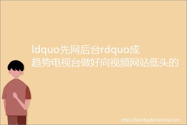 ldquo先网后台rdquo成趋势电视台做好向视频网站低头的准备了么