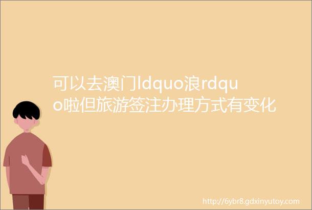 可以去澳门ldquo浪rdquo啦但旅游签注办理方式有变化