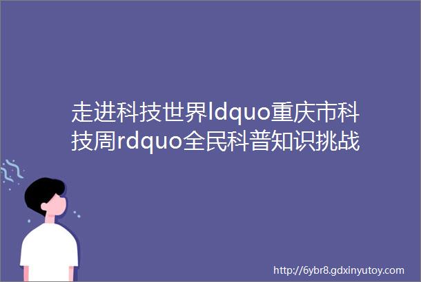 走进科技世界ldquo重庆市科技周rdquo全民科普知识挑战赛等你来参加