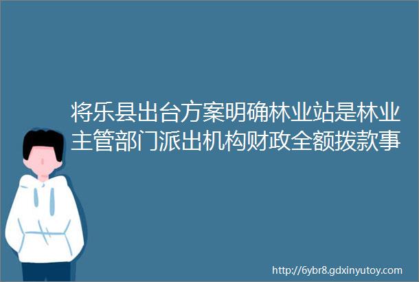 将乐县出台方案明确林业站是林业主管部门派出机构财政全额拨款事业单位提升林业站人员待遇