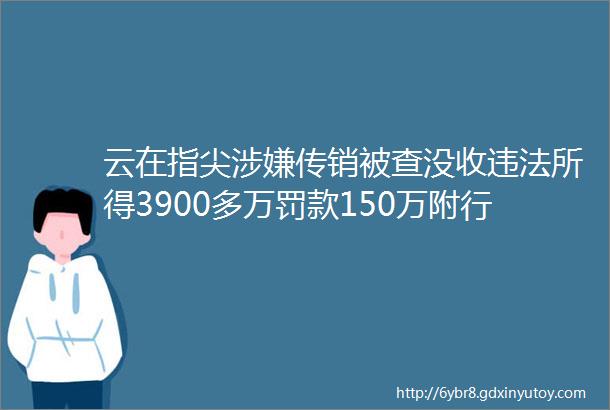 云在指尖涉嫌传销被查没收违法所得3900多万罚款150万附行政处罚决定书全文