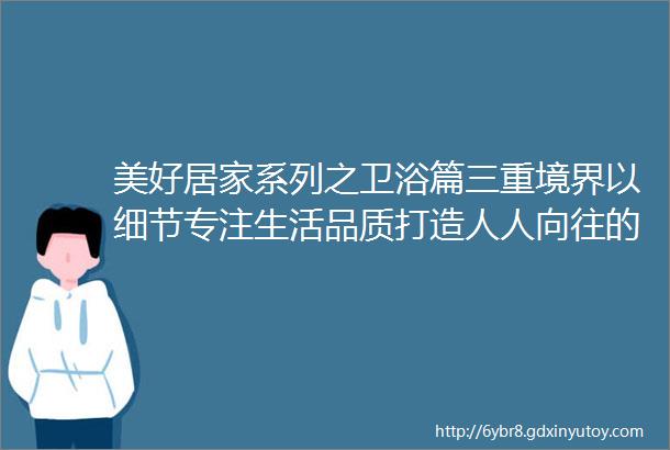 美好居家系列之卫浴篇三重境界以细节专注生活品质打造人人向往的美好空间