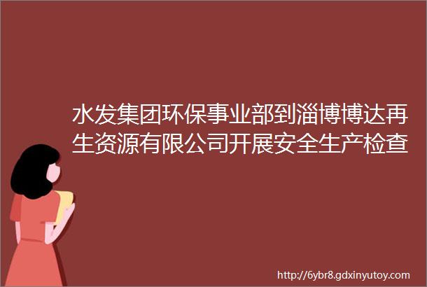 水发集团环保事业部到淄博博达再生资源有限公司开展安全生产检查工作