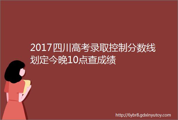 2017四川高考录取控制分数线划定今晚10点查成绩