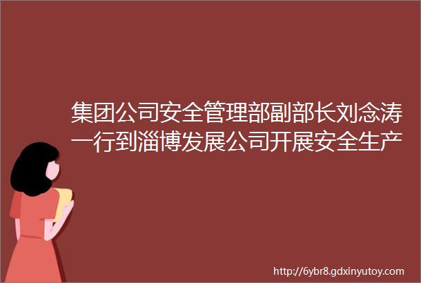 集团公司安全管理部副部长刘念涛一行到淄博发展公司开展安全生产督导检查工作