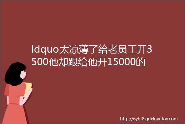 ldquo太凉薄了给老员工开3500他却跟给他开15000的人跑了rdquo