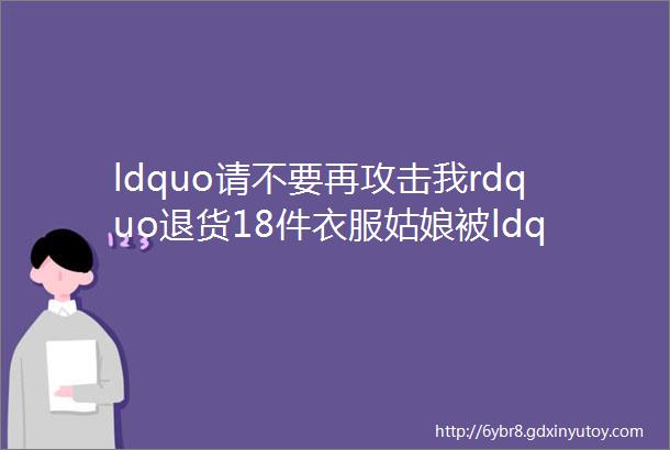 ldquo请不要再攻击我rdquo退货18件衣服姑娘被ldquo冤枉rdquo这些天她有点惨