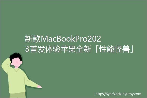 新款MacBookPro2023首发体验苹果全新「性能怪兽」还值得入手吗