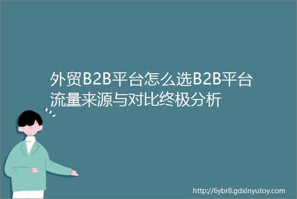 外贸B2B平台怎么选B2B平台流量来源与对比终极分析