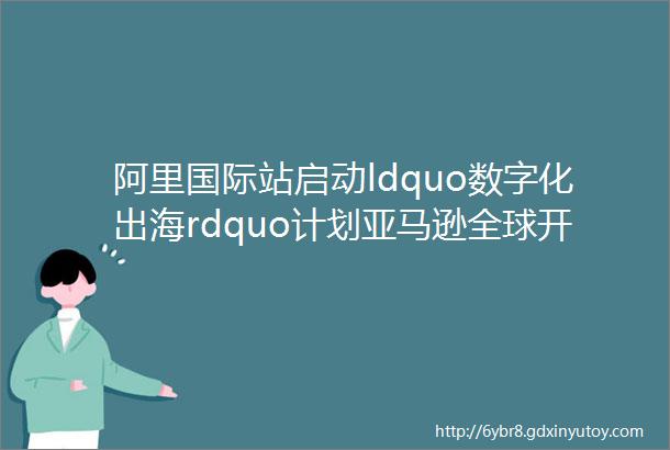 阿里国际站启动ldquo数字化出海rdquo计划亚马逊全球开店推出ldquo时尚rdquo项目